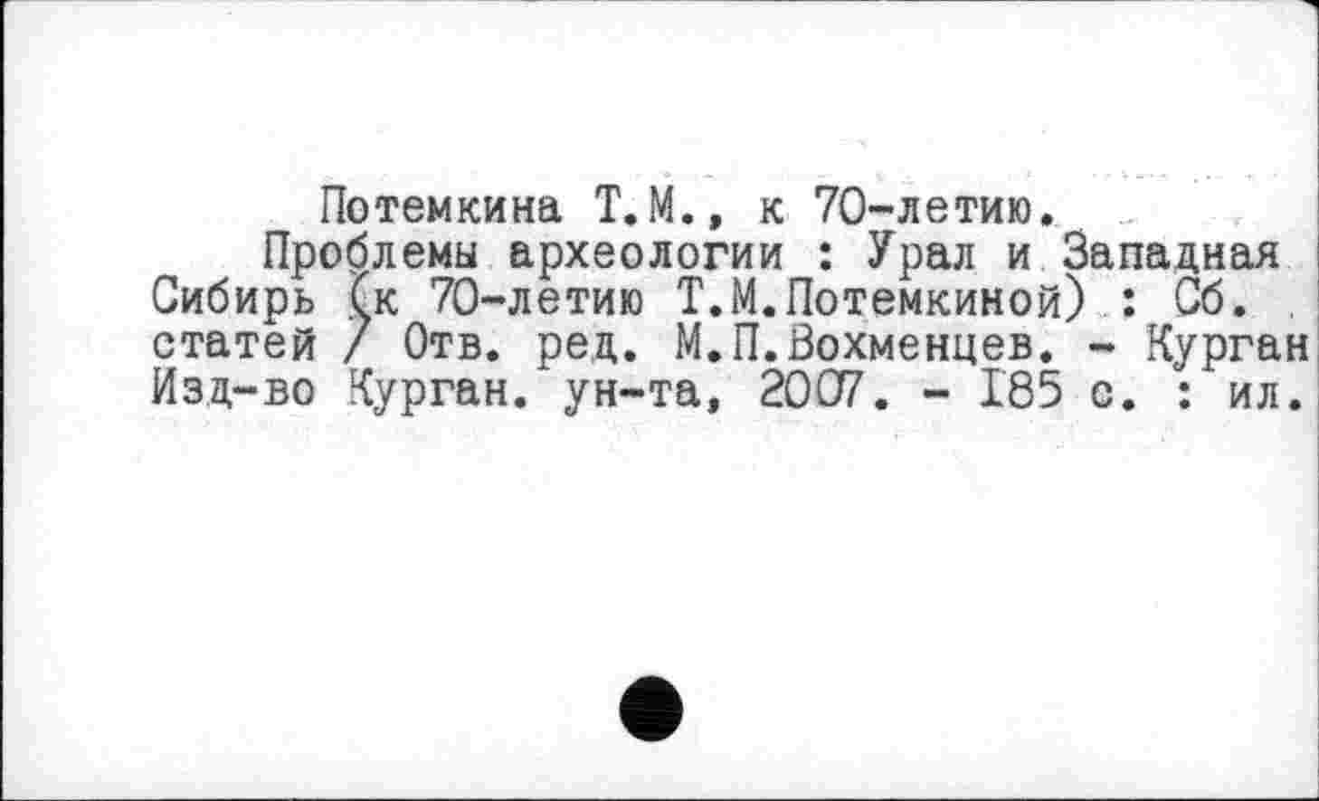 ﻿Потемкина Т.М., к 70-летию.
Проблемы археологии : Урал и Западная Сибирь (к 70-летию Т.М.Потемкиной) : Сб. . статей / Отв. ред. М.П.Вохменцев. - Курган Изд-во Курган, ун-та, 2007. - 185 с. : ил.